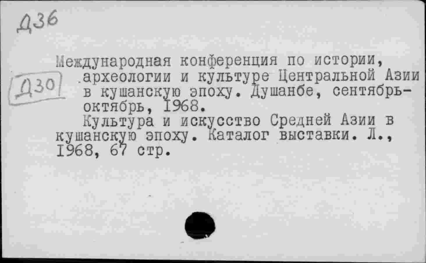 ﻿Д36
Международная конференция по истории, .археологии и культуре Центральной Азии в кушанскую эпоху. Душанбе, сентябрь-октябрь, 1968.
Культура и искусство Средней Азии в кушанскую эпоху. Каталог выставки. Л., 1968, 67 стр.